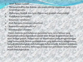 3.   Teori Belajar Gestalt
     Menurut Koffka dan Kohler, ada enam prinsip organisasi yang
     terpenting yaitu:
a. Hubungan bentuk dan latar (figure and ground relationship)
b. Kedekatan (proximity)
c. Kesamaan (similiarty)
d. Arah Bersama (common direction)
e. Kesederhanaan (simplicity)
f. Ketertutupan (closure)
    Dalam konteks pembelajaran paradima baru, teori belajar yang
   dianjurkan untuk digunakan adalah teori belajar kognitivisme dan
   teori belajar gestalt. Kedua teori ini berorientasi pada pengembangan
   yang humanistik, bukan pembentukan yang mekanistik sebagaimana
   banyak dikembangkan oleh kalangan behavioristik. Kendati demikian,
   dalam hal-hal tertentu, beberapa prinsip dari pemikiran behaviorisme
   masih bisa digunakan.
 