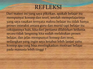 REFLEKSI
Dari materi ini yang saya pikirkan, apakah belajar itu
mempunyai konsep dan teori, setelah mempelajarinya
yang saya rasakan ternyata makna belajar itu tidak hanya
proses interaksi antara guru dan murid tapi belajar itu
cakupannya luas, kita dari pertama dilahirkan kedunia
secara tidak langsung kita sudah melakukan proses
belajar, dan jelas mempunyai konsep dan teori,
sedangkan yang ingin saya ketahui lebih lanjut yaitu
konsep apa yang bisa meningkatkan motivasi belajar
pada manusia lebih tinggi ?
 