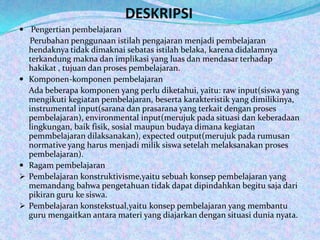 DESKRIPSI
 Pengertian pembelajaran
    Perubahan penggunaan istilah pengajaran menjadi pembelajaran
    hendaknya tidak dimaknai sebatas istilah belaka, karena didalamnya
    terkandung makna dan implikasi yang luas dan mendasar terhadap
    hakikat , tujuan dan proses pembelajaran.
   Komponen-komponen pembelajaran
    Ada beberapa komponen yang perlu diketahui, yaitu: raw input(siswa yang
    mengikuti kegiatan pembelajaran, beserta karakteristik yang dimilikinya,
    instrumental input(sarana dan prasarana yang terkait dengan proses
    pembelajaran), environmental input(merujuk pada situasi dan keberadaan
    lingkungan, baik fisik, sosial maupun budaya dimana kegiatan
    pemmbelajaran dilaksanakan), expected output(merujuk pada rumusan
    normative yang harus menjadi milik siswa setelah melaksanakan proses
    pembelajaran).
   Ragam pembelajaran
   Pembelajaran konstruktivisme,yaitu sebuah konsep pembelajaran yang
    memandang bahwa pengetahuan tidak dapat dipindahkan begitu saja dari
    pikiran guru ke siswa.
   Pembelajaran konstekstual,yaitu konsep pembelajaran yang membantu
    guru mengaitkan antara materi yang diajarkan dengan situasi dunia nyata.
 