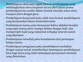  Pembelajaran aktif,yaitu segala bentuk pembelajaran yang
  memungkinkan siswa berperan secara aktif dalam proses
  pembelajaran itu sendiri dalam bentuk interaksi antar siswa
  maupun siswa dengan guru.
 Pembelajaran kooperatif,yaitu salah satu bentuk pembelajaran
  yang berdasarkan faham konstruktivisme.
 Pembelajaran tuntas,yaitu berasumsi bahwa didalam kondisi
  yang tepat semua siswa mampu belajar dengan baik, dan
  memperoleh hasil yang maksimal terhadap seluruh materi
  yang dipelajari.
 Pembelajaran remedial,yaitu konsekuensi dari penerapan
  belajar tuntas.
 Pembelajaran pengayaan,yaitu pembelajaran tambahan
  dengan tujuan untuk memeberikan kesempatan pembelajaran
  baru bagi siswa yang telah melampaui persyaratan minimal
  yang ditentukan.
 