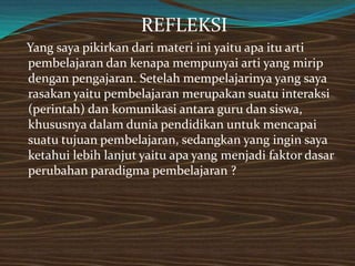 REFLEKSI
Yang saya pikirkan dari materi ini yaitu apa itu arti
pembelajaran dan kenapa mempunyai arti yang mirip
dengan pengajaran. Setelah mempelajarinya yang saya
rasakan yaitu pembelajaran merupakan suatu interaksi
(perintah) dan komunikasi antara guru dan siswa,
khususnya dalam dunia pendidikan untuk mencapai
suatu tujuan pembelajaran, sedangkan yang ingin saya
ketahui lebih lanjut yaitu apa yang menjadi faktor dasar
perubahan paradigma pembelajaran ?
 