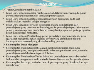 DESKRIPSI
 Peran Guru dalam pembelajaran
 Peran Guru sebagai manajer Pembelajaran, didalamnya mencakup kegiatan
    perencanaan,pelaksanaan,dan penilaian pembelajaran.
   Peran Guru sebagai Fasilator, berkenaan dengan peran guru pada saat
    melaksanakan interaksi belajar mengajar.
   Peran Guru sebagai Motivator, pergeseran makna pembelajaran dari
    pembelajaran yang berorientasi kepada guru ke pembelajarkepada siswa,maka
    peran guru dalam proses pembelajaran mengalami pergeseran yaitu penguatan
    peran guru sebagai motivator.
   Peran Guru sebagai Pembimbing, peran guru dalam upaya membantu siswa
    agar dapat mengembangkan segenap potensi yang dimilikinya melalui
    hubungan interpersonal yang akrab dan saling percaya.
   Keterampilan Dasar Mengajar
   Keterampilan membuka pembelajaran, salah satu kegiatan membuka
    pembelajaran yaitu, memperhatikan sikap dan tempat duduk siswa,memulai
    pembelajaran setelah siswa siap untuk belajar.
   Keterampilan Memberikan Variasi Stimulus, pembelajaran secara bervariasi,
    baik melalui penggunaan multi metode dan media atau sumber pembelajaran.
   Keterampilan Bertanya, jenis dan bentuk pertanyaan yang dimaksudkan agar
    siswa belajar
 
