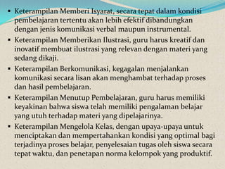  Keterampilan Memberi Isyarat, secara tepat dalam kondisi
    pembelajaran tertentu akan lebih efektif dibandungkan
    dengan jenis komunikasi verbal maupun instrumental.
   Keterampilan Memberikan Ilustrasi, guru harus kreatif dan
    inovatif membuat ilustrasi yang relevan dengan materi yang
    sedang dikaji.
   Keterampilan Berkomunikasi, kegagalan menjalankan
    komunikasi secara lisan akan menghambat terhadap proses
    dan hasil pembelajaran.
   Keterampilan Menutup Pembelajaran, guru harus memiliki
    keyakinan bahwa siswa telah memiliki pengalaman belajar
    yang utuh terhadap materi yang dipelajarinya.
   Keterampilan Mengelola Kelas, dengan upaya-upaya untuk
    menciptakan dan mempertahankan kondisi yang optimal bagi
    terjadinya proses belajar, penyelesaian tugas oleh siswa secara
    tepat waktu, dan penetapan norma kelompok yang produktif.
 