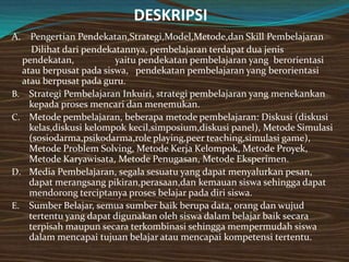 DESKRIPSI
A. Pengertian Pendekatan,Strategi,Model,Metode,dan Skill Pembelajaran
     Dilihat dari pendekatannya, pembelajaran terdapat dua jenis
  pendekatan,            yaitu pendekatan pembelajaran yang berorientasi
  atau berpusat pada siswa, pendekatan pembelajaran yang berorientasi
  atau berpusat pada guru.
B. Strategi Pembelajaran Inkuiri, strategi pembelajaran yang menekankan
    kepada proses mencari dan menemukan.
C. Metode pembelajaran, beberapa metode pembelajaran: Diskusi (diskusi
    kelas,diskusi kelompok kecil,simposium,diskusi panel), Metode Simulasi
    (sosiodarma,psikodarma,role playing,peer teaching,simulasi game),
    Metode Problem Solving, Metode Kerja Kelompok, Metode Proyek,
    Metode Karyawisata, Metode Penugasan, Metode Eksperimen.
D. Media Pembelajaran, segala sesuatu yang dapat menyalurkan pesan,
    dapat merangsang pikiran,perasaan,dan kemauan siswa sehingga dapat
    mendorong terciptanya proses belajar pada diri siswa.
E. Sumber Belajar, semua sumber baik berupa data, orang dan wujud
    tertentu yang dapat digunakan oleh siswa dalam belajar baik secara
    terpisah maupun secara terkombinasi sehingga mempermudah siswa
    dalam mencapai tujuan belajar atau mencapai kompetensi tertentu.
 