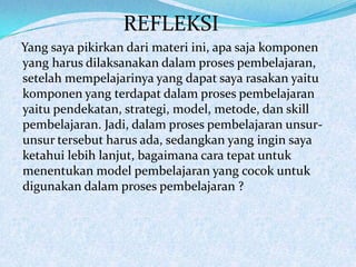 REFLEKSI
Yang saya pikirkan dari materi ini, apa saja komponen
yang harus dilaksanakan dalam proses pembelajaran,
setelah mempelajarinya yang dapat saya rasakan yaitu
komponen yang terdapat dalam proses pembelajaran
yaitu pendekatan, strategi, model, metode, dan skill
pembelajaran. Jadi, dalam proses pembelajaran unsur-
unsur tersebut harus ada, sedangkan yang ingin saya
ketahui lebih lanjut, bagaimana cara tepat untuk
menentukan model pembelajaran yang cocok untuk
digunakan dalam proses pembelajaran ?
 