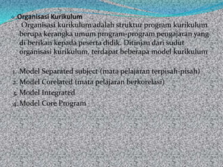  Organisasi Kurikulum
     Organisasi kurikulum adalah struktur program kurikulum
   berupa kerangka umum program-program pengajaran yang
   di berikan kepada peserta didik. Ditinjau dari sudut
   organisasi kurikulum, terdapat beberapa model kurikulum
   :
1. Model Separated subject (mata pelajaran terpisah-pisah)
2. Model Corelated (mata pelajaran berkorelasi)
3. Model Integrated
4. Model Core Program
 