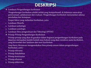 DESKRIPSI
 Landasan Pengembangan kurikulum
     Pengembangan kurikulum adalah istilah yang komprehensif, di dalamnya mencakup
     perencanaan, pelaksanaan dan evaluasi. Pengembangan kurikulum menunjukan adanya
     perubahan dan kemajuan.
     Empat faktor yang melandasi kurikulum, yaitu
1.   Landasan filosofis
2.   Landasan psikologis
3.   Landasan sosiologis
4.   Landasan Ilmu pengetahuan dan Teknologi (IPTEK)
    Prinsip-Prinsip Pengembangan Kurikulum
     Prinsip-prinsip yang akan di gunakan dalam kegiatan pengembangan kurikulum pada
     dasarnya merupakan kaidah-kaidah atau hukum yang akan menjiwai suatu kurikulum,
     yang bersumber dari landasan dan teori kurikulum.
     Asep herry Hernawan mengemukakan lima prinsip umum dalam pengembangan
     kurikulum, yaitu :
1.   Prinsip relevansi
2.   Prinsip fleksibilitas
3.   Prinsip kontinuitas
4.   Prinsip efisiensi
5.   Prinsip efektivitas
 