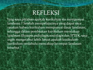 REFLEKSI
Yang saya pikirkan apakah kurikulum itu mempunyai
landasan ? Setelah mempelajarinya yang dapat saya
rasakan bahwa kurikulum mempunyai dasar landasan,
sehingga dalam pembuatan kurikulum mencakup
landasan filosopis,psikologis,sosiologis dan IPTEK, saya
ingin mengetahui lebih lanjut apakah kurikulum-
kurikulum terdahulu mencakup ke empat landasan
tersebut ?
 