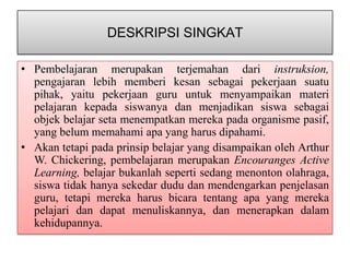 DESKRIPSI SINGKAT

• Pembelajaran merupakan terjemahan dari instruksion,
  pengajaran lebih memberi kesan sebagai pekerjaan suatu
  pihak, yaitu pekerjaan guru untuk menyampaikan materi
  pelajaran kepada siswanya dan menjadikan siswa sebagai
  objek belajar seta menempatkan mereka pada organisme pasif,
  yang belum memahami apa yang harus dipahami.
• Akan tetapi pada prinsip belajar yang disampaikan oleh Arthur
  W. Chickering, pembelajaran merupakan Encouranges Active
  Learning, belajar bukanlah seperti sedang menonton olahraga,
  siswa tidak hanya sekedar dudu dan mendengarkan penjelasan
  guru, tetapi mereka harus bicara tentang apa yang mereka
  pelajari dan dapat menuliskannya, dan menerapkan dalam
  kehidupannya.
 
