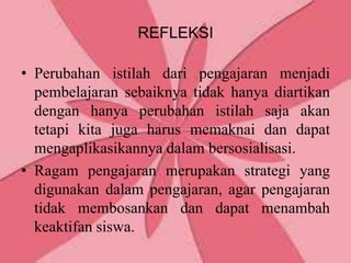 REFLEKSI

• Perubahan istilah dari pengajaran menjadi
  pembelajaran sebaiknya tidak hanya diartikan
  dengan hanya perubahan istilah saja akan
  tetapi kita juga harus memaknai dan dapat
  mengaplikasikannya dalam bersosialisasi.
• Ragam pengajaran merupakan strategi yang
  digunakan dalam pengajaran, agar pengajaran
  tidak membosankan dan dapat menambah
  keaktifan siswa.
 