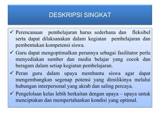 DESKRIPSI SINGKAT

 Perencanaan pembelajaran harus sederhana dan fleksibel
  serta dapat dilaksanakan dalam kegiatan pembelajaran dan
  pembentukan kompetensi siswa.
 Guru dapat mengoptimalkan perannya sebagai fasilitator perlu
  menyediakan sumber dan media belajar yang cocok dan
  beragam dalam setiap kegiatan pembelajaran.
 Peran guru dalam upaya membantu siswa agar dapat
  mengembangkan segenap potensi yang dimilikinya melalui
  hubungan interpersonal yang akrab dan saling percaya.
 Pengelolaan kelas lebih berkaitan dengan upaya – upaya untuk
  menciptakan dan mempertahankan kondisi yang optimal.
 