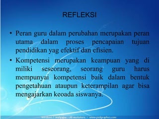REFLEKSI

• Peran guru dalam perubahan merupakan peran
  utama dalam proses pencapaian tujuan
  pendidikan yag efektif dan efisien.
• Kompetensi merupakan keampuan yang di
  miliki seseorang, seorang guru harus
  mempunyai kompetensi baik dalam bentuk
  pengetahuan ataupun keterampilan agar bisa
  mengajarkan keoada siswanya.
 
