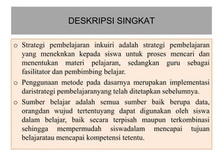DESKRIPSI SINGKAT

o Strategi pembelajaran inkuiri adalah strategi pembelajaran
  yang meneknkan kepada siswa untuk proses mencari dan
  menentukan materi pelajaran, sedangkan guru sebagai
  fasilitator dan pembimbing belajar.
o Penggunaan metode pada dasarnya merupakan implementasi
  daristrategi pembelajaranyang telah ditetapkan sebelumnya.
o Sumber belajar adalah semua sumber baik berupa data,
  orangdan wujud tertentuyang dapat digunakan oleh siswa
  dalam belajar, baik secara terpisah maupun terkombinasi
  sehingga mempermudah siswadalam mencapai tujuan
  belajaratau mencapai kompetensi tetentu.
 
