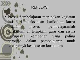 REFLEKSI

• Proses pembelajaran merupakan kegiatan
  inti dari pelaksanaan kurikulum karna
  didalam      proses     pembelajaranlah
  kurikulum di terapkan, guru dan siswa
  merupakan komponen yang paling
  berperan dalam pembelajaran unuk
  tercapainya kesuksesan kurikulum.
 
