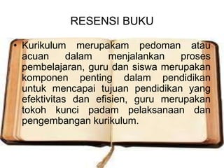 RESENSI BUKU

• Kurikulum merupakam pedoman atau
  acuan      dalam   menjalankan    proses
  pembelajaran, guru dan siswa merupakan
  komponen penting dalam pendidikan
  untuk mencapai tujuan pendidikan yang
  efektivitas dan efisien, guru merupakan
  tokoh kunci padam pelaksanaan dan
  pengembangan kurikulum.
 