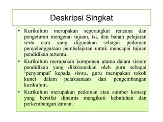 Deskripsi Singkat
• Kurikulum merupakan seperangkat rencana dan
  pengeturan mengenai tujuan, isi, dan bahan pelajaran
  serta cara yang digunakan sebagai pedoman
  penyelenggaraan pembelajaran untuk mencapai tujuan
  pendidikan tertentu.
• Kurikulum merupakan komponen utama dalam sistem
  pendidikan yang dilaksanakan oleh guru sebagai
  ‘penyampai’ kepada siswa, guru merupakan tokoh
  kunci dalam pelaksanaan dan pengembangan
  kurikulum.
• Kurikulum merupakan pedoman atau sumber konsep
  yang bersifat dinamis mengikuti kebutuhan dan
  perkembangan zaman.
 
