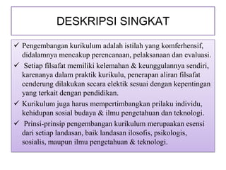 DESKRIPSI SINGKAT

 Pengembangan kurikulum adalah istilah yang komferhensif,
  didalamnya mencakup perencanaan, pelaksanaan dan evaluasi.
 Setiap filsafat memiliki kelemahan & keunggulannya sendiri,
  karenanya dalam praktik kurikulu, penerapan aliran filsafat
  cenderung dilakukan secara elektik sesuai dengan kepentingan
  yang terkait dengan pendidikan.
 Kurikulum juga harus mempertimbangkan prilaku individu,
  kehidupan sosial budaya & ilmu pengetahuan dan teknologi.
 Prinsi-prinsip pengembangan kurikulum merupaakan esensi
  dari setiap landasan, baik landasan ilosofis, psikologis,
  sosialis, maupun ilmu pengetahuan & teknologi.
 