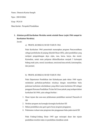 Nama : Dameria Karina Saragih
Npm : 2001010066
Grup : PGA10
Mata Kuliah : Perspektif Pendidikan
1. Jelaskan profil Kurikulum Merdeka untuk sekolah Dasar (sejak 1964 sampai ke
Kurikulum Merdeka)
Jawab:
a) PROFIL KURIKULUM SD TAHUN 1964
Pada Kurikulum 1964 pemerintah menerapkan program Pancawardhana
sebagai pembekalan di jenjang Sekolah Dasar (SD), yakni pendidikan yang
meliputi pengembangan daya cipta, rasa, karsa, karya, dan moral.
Kemudian, untuk mata pelajaran diklasifikasikan menjadi 5 kelompok
bidang studi yaitu, moral, kecerdasan, emosional atau artistik, keterampilan,
dan jasmani.
b) PROFIL KURIKULUM SD TAHUN 1968
Pada Departemen Pendidikan dan Kebudayaan pada tahun 1968 segera
melakukan perbaikan-perbaikan misalnya dengan menerbitkan buku
pedoman kurikulum sekolahdasar yang diberi nama kurikulum SD sebagai
pengganti Rencana Pendidikan Tk dan Sd.Unsur pokok yang terdapat dalam
kurikulum Sd 1968, yaitu sebagai berikut :
1. Dasar tujuan dan asas-asas pelaksanaan pendidikan nasional Pancasila di
SD
2. Struktur program ata kerangka-kerangka kurikulum SD
3. Bahan pendidikan atau garis-garis besar program pengajaran.
4. Pedomana evaluasi atau pengisian dan penggunaan buku pada murid SD
Pada Undang-Undang Dasar 1945 agar mencapai dasar dan tujuan
pendidikan tersebut maka isi pendidikan diarahkan untuk
 