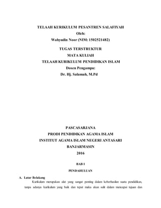 TELAAH KURIKULUM PESANTREN SALAFIYAH
Oleh:
Wahyudin Noor (NIM: 1502521482)
TUGAS TERSTRUKTUR
MATA KULIAH
TELAAH KURIKULUM PENDIDIKAN ISLAM
Dosen Pengampu:
Dr. Hj. Salamah, M.Pd
PASCASARJANA
PRODI PENDIDIKAN AGAMA ISLAM
INSTITUT AGAMA ISLAM NEGERI ANTASARI
BANJARMASIN
2016
BAB I
PENDAHULUAN
A. Latar Belakang
Kurikulum merupakan alat yang sangat penting dalam keberhasilan suatu pendidikan,
tanpa adanya kurikulum yang baik dan tepat maka akan sulit dalam mencapai tujuan dan
 