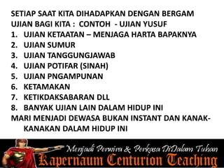 SETIAP SAAT KITA DIHADAPKAN DENGAN BERGAM
UJIAN BAGI KITA : CONTOH - UJIAN YUSUF
1. UJIAN KETAATAN – MENJAGA HARTA BAPAKNYA
2. UJIAN SUMUR
3. UJIAN TANGGUNGJAWAB
4. UJIAN POTIFAR (SINAH)
5. UJIAN PNGAMPUNAN
6. KETAMAKAN
7. KETIKDAKSABARAN DLL
8. BANYAK UJIAN LAIN DALAM HIDUP INI
MARI MENJADI DEWASA BUKAN INSTANT DAN KANAK-
KANAKAN DALAM HIDUP INI
 