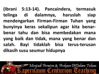 (Ibrani 5:13-14). Pancaindera, termasuk
telinga di dalamnya, haruslah siap
mendengarkan Firman-Firman Tuhan yang
bunyinya keras sekalipun agar kita benar-
benar tahu dan bisa membedakan mana
yang baik dan tidak, mana yang benar dan
salah. Bayi tidaklah bisa terus-terusan
dikasih susu seumur hidupnya
 