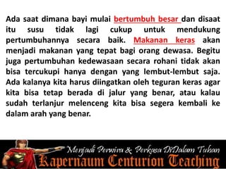 Ada saat dimana bayi mulai bertumbuh besar dan disaat
itu susu tidak lagi cukup untuk mendukung
pertumbuhannya secara baik. Makanan keras akan
menjadi makanan yang tepat bagi orang dewasa. Begitu
juga pertumbuhan kedewasaan secara rohani tidak akan
bisa tercukupi hanya dengan yang lembut-lembut saja.
Ada kalanya kita harus diingatkan oleh teguran keras agar
kita bisa tetap berada di jalur yang benar, atau kalau
sudah terlanjur melenceng kita bisa segera kembali ke
dalam arah yang benar.
 
