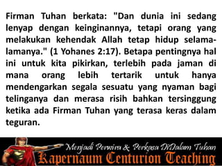Firman Tuhan berkata: "Dan dunia ini sedang
lenyap dengan keinginannya, tetapi orang yang
melakukan kehendak Allah tetap hidup selama-
lamanya." (1 Yohanes 2:17). Betapa pentingnya hal
ini untuk kita pikirkan, terlebih pada jaman di
mana orang lebih tertarik untuk hanya
mendengarkan segala sesuatu yang nyaman bagi
telinganya dan merasa risih bahkan tersinggung
ketika ada Firman Tuhan yang terasa keras dalam
teguran.
 