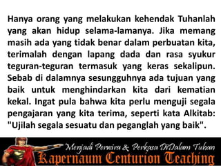 Hanya orang yang melakukan kehendak Tuhanlah
yang akan hidup selama-lamanya. Jika memang
masih ada yang tidak benar dalam perbuatan kita,
terimalah dengan lapang dada dan rasa syukur
teguran-teguran termasuk yang keras sekalipun.
Sebab di dalamnya sesungguhnya ada tujuan yang
baik untuk menghindarkan kita dari kematian
kekal. Ingat pula bahwa kita perlu menguji segala
pengajaran yang kita terima, seperti kata Alkitab:
"Ujilah segala sesuatu dan peganglah yang baik".
 