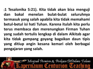 (1 Tesalonika 5:21). Kita tidak akan bisa menguji
dan bakal menelan bulat-bulat seluruhnya
termasuk yang salah apabila kita tidak memahami
betul-betul isi hati Tuhan. Karena itulah kita perlu
terus membaca dan merenungkan Firman Tuhan
yang sudah tertulis lengkap di dalam Alkitab agar
kita tidak gampang goyang bagaikan daun tipis
yang ditiup angin kesana kemari oleh berbagai
pengajaran yang salah.
 