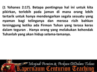 (1 Yohanes 2:17). Betapa pentingnya hal ini untuk kita
pikirkan, terlebih pada jaman di mana orang lebih
tertarik untuk hanya mendengarkan segala sesuatu yang
nyaman bagi telinganya dan merasa risih bahkan
tersinggung ketika ada Firman Tuhan yang terasa keras
dalam teguran . Hanya orang yang melakukan kehendak
Tuhanlah yang akan hidup selama-lamanya.
 