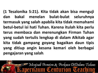 (1 Tesalonika 5:21). Kita tidak akan bisa menguji
dan bakal menelan bulat-bulat seluruhnya
termasuk yang salah apabila kita tidak memahami
betul-betul isi hati Tuhan. Karena itulah kita perlu
terus membaca dan merenungkan Firman Tuhan
yang sudah tertulis lengkap di dalam Alkitab agar
kita tidak gampang goyang bagaikan daun tipis
yang ditiup angin kesana kemari oleh berbagai
pengajaran yang salah.
 