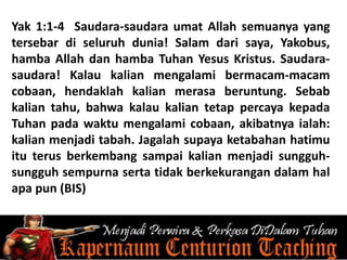 Yak 1:1-4 Saudara-saudara umat Allah semuanya yang
tersebar di seluruh dunia! Salam dari saya, Yakobus,
hamba Allah dan hamba Tuhan Yesus Kristus. Saudara-
saudara! Kalau kalian mengalami bermacam-macam
cobaan, hendaklah kalian merasa beruntung. Sebab
kalian tahu, bahwa kalau kalian tetap percaya kepada
Tuhan pada waktu mengalami cobaan, akibatnya ialah:
kalian menjadi tabah. Jagalah supaya ketabahan hatimu
itu terus berkembang sampai kalian menjadi sungguh-
sungguh sempurna serta tidak berkekurangan dalam hal
apa pun (BIS)
 