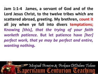 Jam 1:1-4 James, a servant of God and of the
Lord Jesus Christ, to the twelve tribes which are
scattered abroad, greeting. My brethren, count it
all joy when ye fall into divers temptations;
Knowing [this], that the trying of your faith
worketh patience. But let patience have [her]
perfect work, that ye may be perfect and entire,
wanting nothing.
 