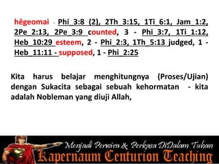 hēgeomai - Phi_3:8 (2), 2Th_3:15, 1Ti_6:1, Jam_1:2,
2Pe_2:13, 2Pe_3:9 counted, 3 - Phi_3:7, 1Ti_1:12,
Heb_10:29 esteem, 2 - Phi_2:3, 1Th_5:13 judged, 1 -
Heb_11:11 - supposed, 1 - Phi_2:25
Kita harus belajar menghitungnya (Proses/Ujian)
dengan Sukacita sebagai sebuah kehormatan - kita
adalah Nobleman yang diuji Allah,
 