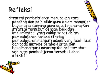Refleksi  Strategi pembelajaran merupakan cara pandang dan pola pikir guru dalam mengajar bagaimana seorang guru dapat menerapkan strategi tersebut dengan baik dan implementasi yang cukup tepat dalam pembelajaran karena strategi pembelajaran meliputi aspek yang lebih luas daripada metode pembelajaran dan bagaimana guru menerapkan hal tersebut sehingga pembelajaran tersebut akan efektif.  