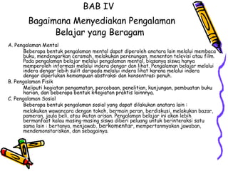 BAB IV    Bagaimana Menyediakan Pengalaman Belajar yang Beragam A. Pengalaman Mental  Beberapa bentuk pengalaman mental dapat diperoleh anatara lain melalui membaca buku, mendengarkan ceramah, melakukan perenungan, menenton televisi atau film. Pada pengalaman belajar melalui pengalaman mental, biasanya siswa hanya memperoleh informasi melalui indera dengar dan lihat. Pengalaman belajar melalui indera dengar lebih sulit daripada melalui indera lihat karena melalui indera dengar diperlukan kemampuan abstraksi dan konsentrasi penuh.  B. Pengalaman Fisik  Meliputi kegiatan pengamatan, percobaan, penelitian, kunjungan, pembuatan buku harian, dan beberapa bentuk k4egiatan praktis lainnnya.  C. Pengalaman Sosial  Beberapa bentuk pengalaman sosial yang dapat dilakukan anatara lain : melakukan wawancara dengan tokoh, bermain peran, berdiskusi, melakukan bazar, pameran, jaula beli, atau ikutan arisan. Pengalaman belajar ini akan lebih bermanfaat kalau masing-masing siswa diberi peluang untuk berinteraksi satu sama lain : bertanya, menjawab,  berkomentar , mempertanmyakan jawaban, mendemonstariskan, dan sebagainya.  