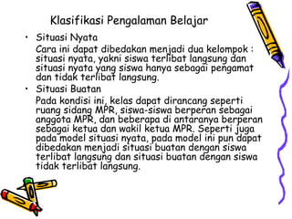 Klasifikasi Pengalaman Belajar   Situasi Nyata  Cara ini dapat dibedakan menjadi dua kelompok : situasi nyata, yakni siswa terlibat langsung dan situasi nyata yang siswa hanya sebagai pengamat dan tidak terlibat langsung.  Situasi Buatan  Pada kondisi ini, kelas dapat dirancang seperti ruang sidang MPR, siswa-siswa berperan sebagai anggota MPR, dan beberapa di antaranya berperan sebagai ketua dan wakil ketua MPR. Seperti juga pada model situasi nyata, pada model ini pun dapat dibedakan menjadi situasi buatan dengan siswa terlibat langsung dan situasi buatan dengan siswa tidak terlibat langsung.  