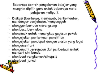Beberapa contoh pengalaman belajar yang mungkin dipilih guru untuk beberapa mata pelajaran meliputi: Diskusi (bertanya, menjawab, berkomentar, mendengar penjelasan, menyanggah  Menggambar dan merangsang Membaca bermakna  Menyimak untuk menangkap gagasan pokok  Mengajukan pertanyaan penelitian  Mengajukan pendapat dengan alasan yang logis  Mengomentari  Mengamati persamaan dan perbedaan untuk mencari ciri benda  Membuat rangkuman/sinopsis  Membuat jurnal  