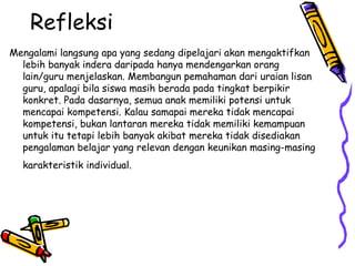 Refleksi  Mengalami langsung apa yang sedang dipelajari akan mengaktifkan lebih banyak indera daripada hanya mendengarkan orang lain/guru menjelaskan. Membangun pemahaman dari uraian lisan guru, apalagi bila siswa masih berada pada tingkat berpikir konkret. Pada dasarnya, semua anak memiliki potensi untuk mencapai kompetensi. Kalau samapai mereka tidak mencapai kompetensi, bukan lantaran mereka tidak memiliki kemampuan untuk itu tetapi lebih banyak akibat mereka tidak disediakan pengalaman belajar yang relevan dengan keunikan masing-masing karakteristik individual.  