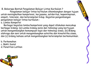 B. Bebarapa Bentuk Pengalaman Belajar Lintas Kurikulum ? Pengalaman belajar lintas kurikulum dikembangkan dengan tujuan untuk meningkatkan kompetensi, kerjasama, solideritas, kepemimpinan, empati, toleransi, dan keterampilan hidup. Kegiatan pengembangan pengalaman belajar lintas kurikulum : a. Lomba Kompetisi    Berbagai kegiatan lomba/kompetensi yang dapat dilakukan mencakup berbagai bidang: (a) Lomba bidang sains dan teknologi yang bertujuan untuk mengembangkan kemampuan logis dan teknologi siswa, (b) Bidang olahraga dan seni untuk mengembangkan estetika dan kinestetika siswa, dan (c) bidang bahasa untuk mengembangkan keterampilan berkomunikasi.  b. Perkemahan  c. Bakti Sosial  d. Penelitian Latihan  
