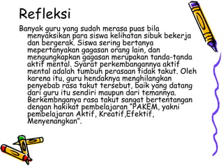 Refleksi  Banyak guru yang sudah merasa puas bila menyaksikan para siswa kelihatan sibuk bekerja dan bergerak. Siswa sering bertanya mepertanyakan gagasan orang lain, dan mengungkapkan gagasan merupakan tanda-tanda aktif mental. Syarat perkembangannya aktif mental adalah tumbuh perasaan tidak takut. Oleh karena itu, guru hendaknya menghilangkan penyebab rasa takut tersebut, baik yang datang dari guru itu sendiri maupun dari temannya. Berkembnganya rasa takut sangat bertentangan dengan hakikat pembelajaran “PAKEM, yakni pembelajaran Aktif, Kreatif,Efektif, Menyenangkan”.  