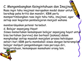 C. Mengembangkan Keingintahuan dan Imajinasi   Rasa ingin tahu imajinasi merupakan modal dasar untuk bersikap peka kritis dan mandiri. KBM perlu mempertimbangkan rasa ingin tahu tahu, imajinasi, agar setiap sesi kegiatan pembelajaran menjadi wahana memberdayakan potensi tersebut.   d. Belajar sepanjang Hayat  Siswa memerlukan kemampuan belajar sepanjang hayat untuk bisa bertahan (survive) dan berhasil (sukses) dalam menghadapi setiap masalah menjalani proses kehidupan sehari-hari KBM perlu membekali siswa dengan keterampilan belajar meliputi pengembangan rasa percaya diri, keingintahuan, kemampuan memahami orang lain.  
