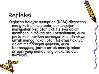 Refleksi  Kegiatan belajar mengajar (KBM) dirancang mengikuti prinsip belajar mengajar merupakan kegiatan aktif siswa dalam membangun makna atau pemahaman, guru perlu memberikan dorongan kepada siswa untuk mengginakan otoritis atau haknya dalam membangun gagasan, guru bertanggung jawab untuk menciptakan situasi yang mendorong prakarsa dan motivasi.  