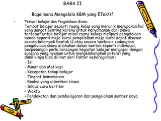 BABA II   Bagaimana Mengelola KBM yang Efektif Tempat belajar dan Pengelolaan Siswa   Tempat belajar seperti ruang kelas yang menarik merupakan hal yang sangat penting karena untuk kenyamanan dari siswa tersebut untuk belajar misal ruang kelaqs meliputi pengelolaan benda seperti meja kursi-pengelolaan meja kursi dapat disusun secara kelompok bentuk U atau secara berbasis sedangkan pengelolaan siswa dilakukan dalam bentuk seperti individual, berpasangan perlu rancangan kegiatan belajar mengajar dengan suasana yang nyaman untuk mengembangkan potensi yang dimilikinya bisa dilihat dari faktor keberagaman :  - Isi - Minat dan Motivasi  - Kecepatan tahap belajar  - Tingkat kemampuan  - Reaksi yang diberikan siswa  - Siklus cara berfikir  - Waktu  - Pendekatan dan pembelajaran dan pengelolaan sumber daya  