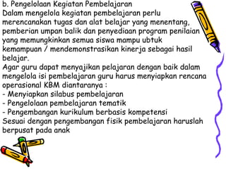 b. Pengelolaan Kegiatan Pembelajaran  Dalam mengelola kegiatan pembelajaran perlu merencanakan tugas dan alat belajar yang menentang, pemberian umpan balik dan penyediaan program penilaian yang memungkinkan semua siswa mampu ubtuk kemampuan / mendemonstrasikan kinerja sebagai hasil belajar.  Agar guru dapat menyajikan pelajaran dengan baik dalam mengelola isi pembelajaran guru harus menyiapkan rencana operasional KBM diantaranya :  - Menyiapkan silabus pembelajaran  - Pengelolaan pembelajaran tematik  - Pengembangan kurikulum berbasis kompetensi  Sesuai dengan pengembangan fisik pembelajaran haruslah berpusat pada anak  