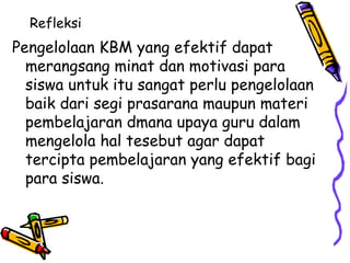 Refleksi  Pengelolaan KBM yang efektif dapat merangsang minat dan motivasi para siswa untuk itu sangat perlu pengelolaan baik dari segi prasarana maupun materi pembelajaran dmana upaya guru dalam mengelola hal tesebut agar dapat tercipta pembelajaran yang efektif bagi para siswa.  