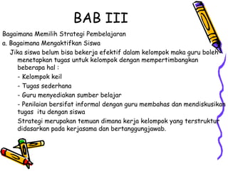 BAB III  Bagaimana Memilih Strategi Pembelajaran  a. Bagaimana Mengaktifkan Siswa  Jika siswa belum bisa bekerja efektif dalam kelompok maka guru boleh menetapkan tugas untuk kelompok dengan mempertimbangkan beberapa hal :  - Kelompok keil  - Tugas sederhana  - Guru menyediakan sumber belajar  - Penilaian bersifat informal dengan guru membahas dan mendiskusikan tugas  itu dengan siswa  Strategi merupakan temuan dimana kerja kelompok yang terstruktur didasarkan pada kerjasama dan bertanggungjawab.  