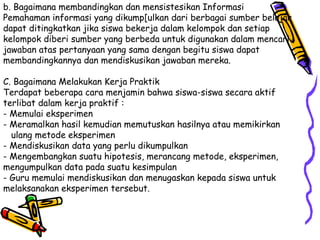 b. Bagaimana membandingkan dan mensistesikan Informasi Pemahaman informasi yang dikump[ulkan dari berbagai sumber belajar dapat ditingkatkan jika siswa bekerja dalam kelompok dan setiap kelompok diberi sumber yang berbeda untuk digunakan dalam mencari jawaban atas pertanyaan yang sama dengan begitu siswa dapat membandingkannya dan mendiskusikan jawaban mereka.  C. Bagaimana Melakukan Kerja Praktik  Terdapat beberapa cara menjamin bahwa siswa-siswa secara aktif terlibat dalam kerja praktif :  - Memulai eksperimen  - Meramalkan hasil kemudian memutuskan hasilnya atau memikirkan  ulang metode eksperimen - Mendiskusikan data yang perlu dikumpulkan  - Mengembangkan suatu hipotesis, merancang metode, eksperimen, mengumpulkan data pada suatu kesimpulan  - Guru memulai mendiskusikan dan menugaskan kepada siswa untuk melaksanakan eksperimen tersebut.  