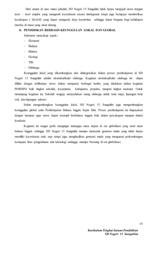 Kurikulum Tingkat Satuan Pendidikan
SD Negeri 13 Sungailiat
19
Dari uraian di atas maka jelaslah, SD Negeri 13 Sungailiat tidak hanya menjejali siswa dengan
teori – teori empiris yang mengasah kecerdasan secara intelegensia tetapi juga berupaya memberikan
kecakapan ( lifeskill) yang dapat mengasah daya kreativitas sehingga dapat berguna bagi kehidupan
mereka di masa yang akan datang.
8. PENDIDIKAN BERBASIS KEUNGGULAN LOKAL DAN GLOBAL
Substansi mencakup aspek :
- Ekonomi
- Budaya
- Bahasa
- Ekologi
- TIK
- Olahraga
Keunggulan lokal yang dikembangkan dan diintegrasikan dalam proses pembelajaran di SD
Negeri 13 Sungailiat adalah ekstrakurikuler olahraga. Kegiatan ekstrakurikuler olahraga ini dapat
dilihat dengan terlibatnya siswa dalam menjuarai berbagai lomba yang diadakan dalam kegiatan
PORDINI baik tingkat sekolah, kecamatan, kabupaten, propinsi, maupun tingkat nasional. Untuk
menunjang kegiatan ini, Sekolah sengaja menyediakan ruang olahraga untuk tenis meja, lapangan bola
voli, dan lapangan takraw.
Selain mengembangkan keunggulan lokal, SD Negeri 13 Sungailiat juga mengembangkan
keunggulan global yaitu Pembelajaran Bahasa Inggris Sejak Dini. Proses pembelajaran ini diupayakan
dengan harapan agar siswa dapat terampil berbahasa Inggris baik dalam percakapan maupun dalam
kosakata.
Kegiatan ini sangat perlu mengingat tantangan masa depan di era globalisasi yang sarat akan
bahasa Inggris sehingga SD Negeri 13 Sungailiat mampu mencetak generasi muda yang tidak hanya
memiliki kecerdasan otak saja tetapi juga menghasilkan generasi muda yang menguasai perkembangan
kemajuan ilmu pengetahuan dan teknologi sehingga mampu bersaing di era globalisasi.
 