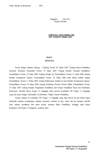 Kurikulum Tingkat Satuan Pendidikan
SD Negeri 13 Sungailiat
27
Tahun Berdiri & Beroperasi : 1983
Sungailiat, Juli 2012
Kepala Sekolah
SOPIATUL MUNAROH, S.Pd
NIP. 19620323 198406 2 003
BAB V
PENUTUP
Sesuai dengan tuntutan Undang – Undamg Nomor 20 Tahun 2003 Tentang Sistem Pendidikan
Nasional, Peraturan Pemerintah Nomor 19 tahun 2005 Tentang Standar Nasional Pendidikan,
Permendiknas Nomor 22 tahun 2006 Tentang Standar Isi, Permendiknas Nomor 23 tahun 2006 tentang
Standar Kompetensi Lulusan, Permendiknas Nomor 24 Tahun 2006 telah dubah terakhir dengan
Permendiknas Nomor 6 Tahun 2007 tentang Pelaksanaan Standar Isi dan Standar Kompetensi Lulusan.
Permendiknas Nomor 34 tahun 2006 tentang Pembinaan Prestasi Peserta Didik, Permendiknas Nomor
19 tahun 2007 tentang Standar Pengelolaan Pendidikan oleh Satuan Pendidikan Dasar dan Pembinaan
Kesiswaan. Sekolah Dasar Negeri 13 Sungailiat telah merevisi Kurikulum SD Negeri 13 Sungailiat
yang ada sesuai dengan Sistematika Isi Dokumen Tingkat Satuan Pendidikan.
Namun muatan isi Kurikulum SD Negeri 13 Sungailiat yang telah direvisi ini pun belum dapat
memenuhi tuntutan perundangan maupun peraturan tersebut di atas, maka dari itu harapan sekolah
terus adanya pemninaan dari unsur terkait, terutama Dinas Pendidikan, sehingga masa depan
Kurikulum SD Negeri 13 Sungailiat semakin ideal.
 